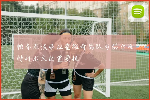 帕齐尼谈弗拉霍维奇离队与瑟尔洛特对尤文的重要性
