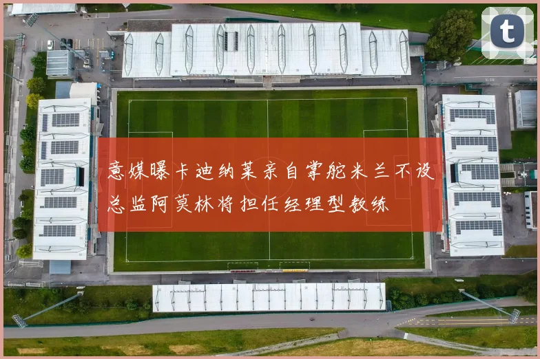 意媒曝卡迪纳莱亲自掌舵米兰不设总监阿莫林将担任经理型教练