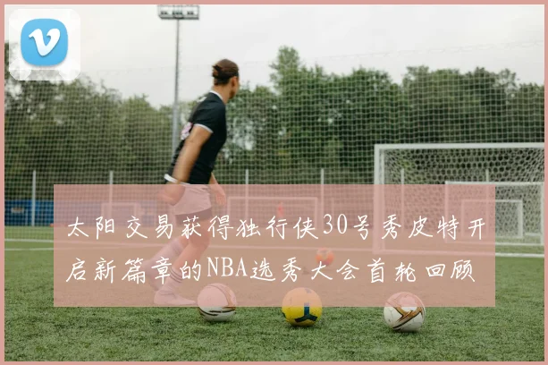 太阳交易获得独行侠30号秀皮特开启新篇章的NBA选秀大会首轮回顾