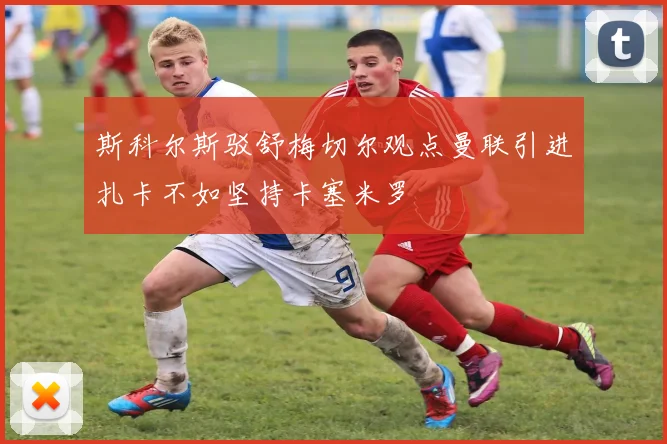 斯科尔斯驳舒梅切尔观点曼联引进扎卡不如坚持卡塞米罗