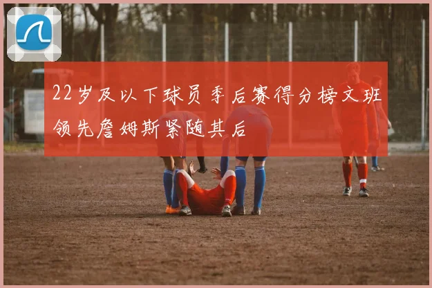 22岁及以下球员季后赛得分榜文班领先詹姆斯紧随其后