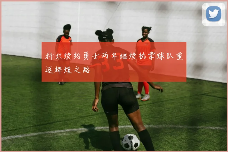 科尔续约勇士两年继续执掌球队重返辉煌之路