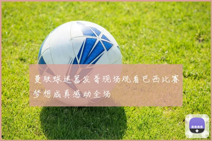曼联球迷蓄发哥现场观看巴西比赛梦想成真感动全场