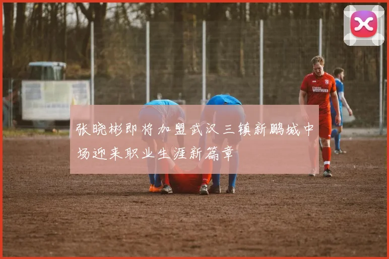 张晓彬即将加盟武汉三镇新鹏城中场迎来职业生涯新篇章
