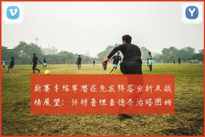新赛季绿军潜在先发阵容分析及战绩展望：怀特普理查德乔治塔图姆奎塔组合