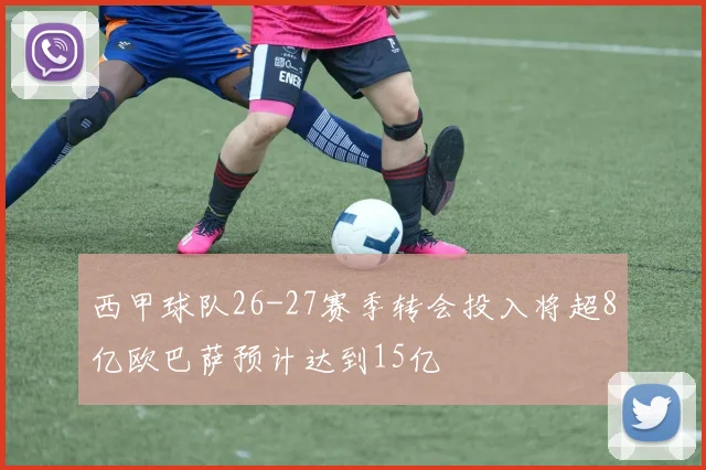 西甲球队26-27赛季转会投入将超8亿欧巴萨预计达到15亿