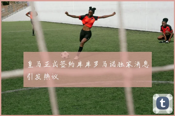 皇马正式签约库库罗马诺独家消息引发热议