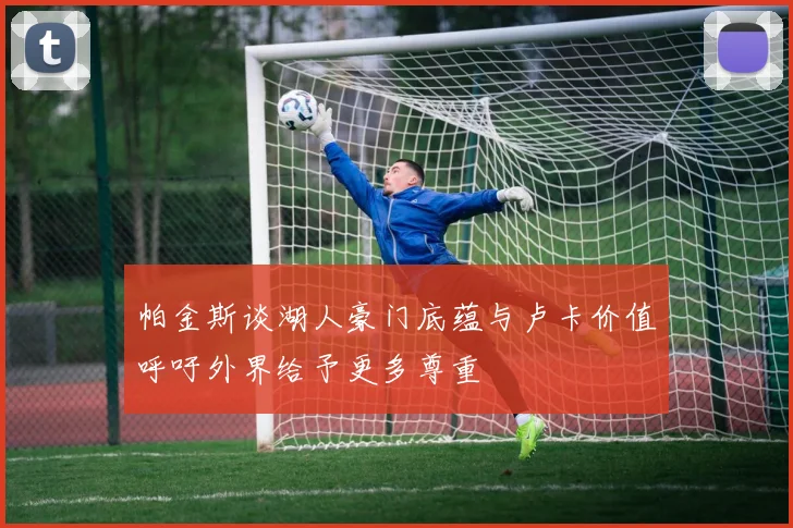 帕金斯谈湖人豪门底蕴与卢卡价值呼吁外界给予更多尊重