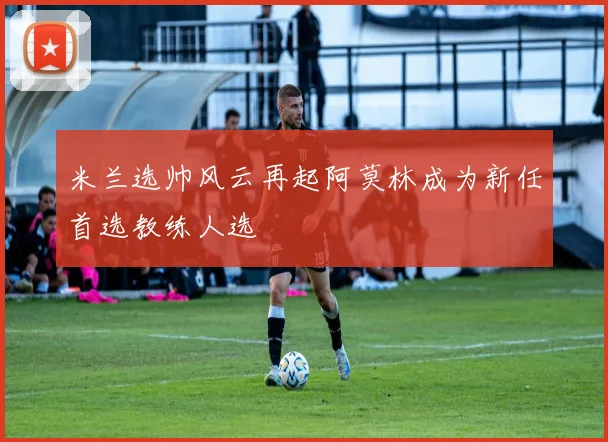 米兰选帅风云再起阿莫林成为新任首选教练人选