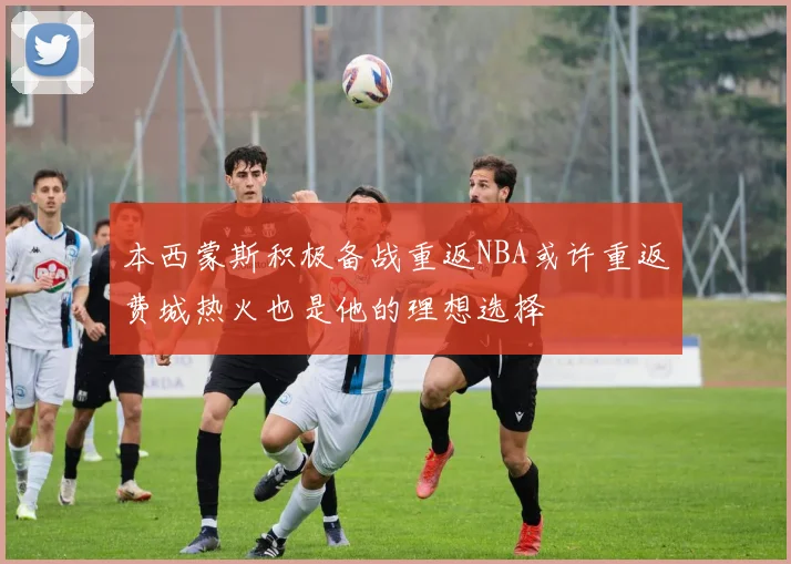 本西蒙斯积极备战重返NBA或许重返费城热火也是他的理想选择