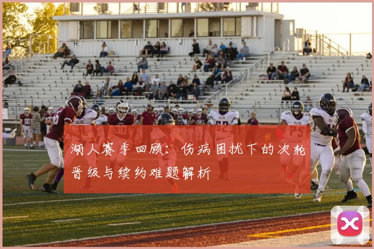 湖人赛季回顾：伤病困扰下的次轮晋级与续约难题解析