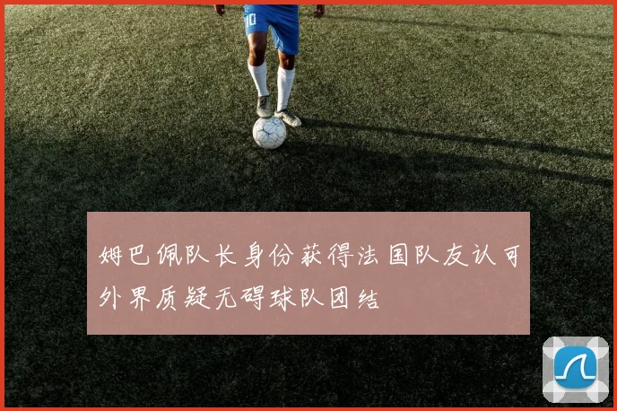 姆巴佩队长身份获得法国队友认可外界质疑无碍球队团结