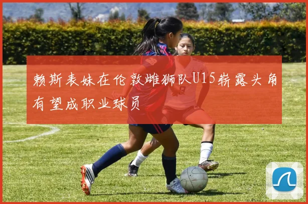 赖斯表妹在伦敦雌狮队U15崭露头角有望成职业球员
