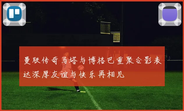曼联传奇马塔与博格巴重聚合影表达深厚友谊与快乐再相见