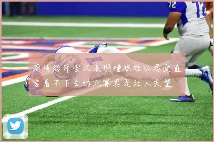 周琦怒斥索汉表现糟糕难以忍受直言看不下去的比赛真是让人失望