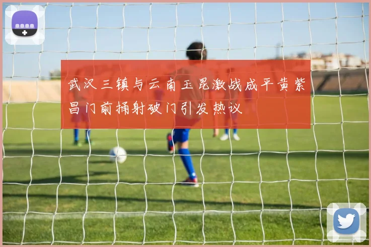 武汉三镇与云南玉昆激战成平黄紫昌门前捅射破门引发热议