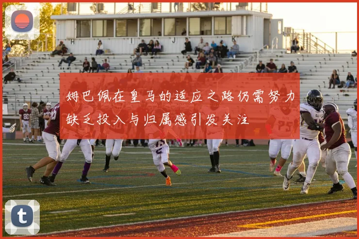 姆巴佩在皇马的适应之路仍需努力缺乏投入与归属感引发关注