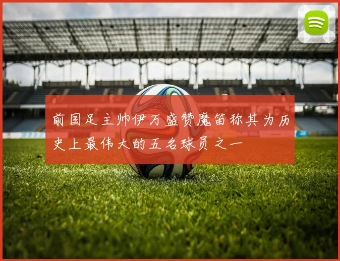 前国足主帅伊万盛赞魔笛称其为历史上最伟大的五名球员之一