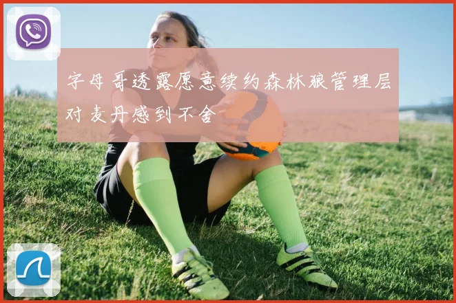 字母哥透露愿意续约森林狼管理层对麦丹感到不舍