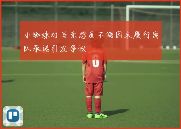 小蜘蛛对马竞态度不满因未履行离队承诺引发争议