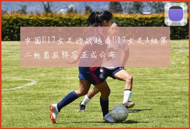 中国U17女足迎战越南U17女足A组第二轮首发阵容正式公布