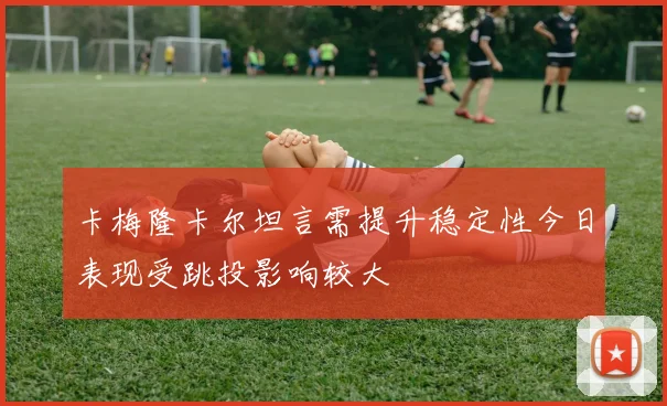 卡梅隆卡尔坦言需提升稳定性今日表现受跳投影响较大