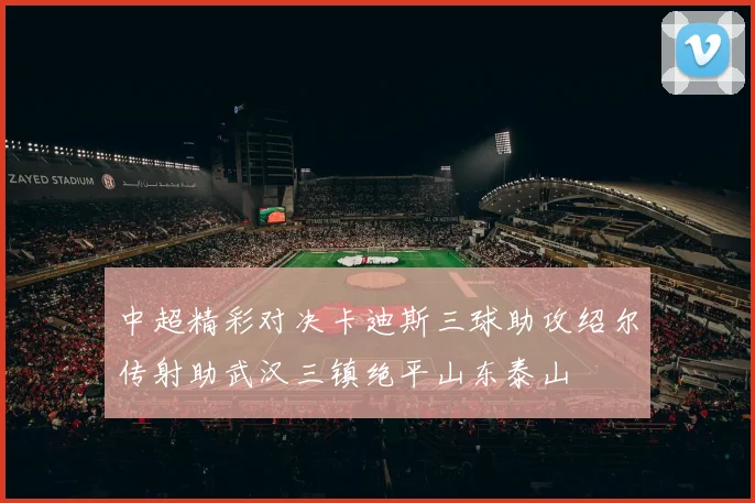 中超精彩对决卡迪斯三球助攻绍尔传射助武汉三镇绝平山东泰山
