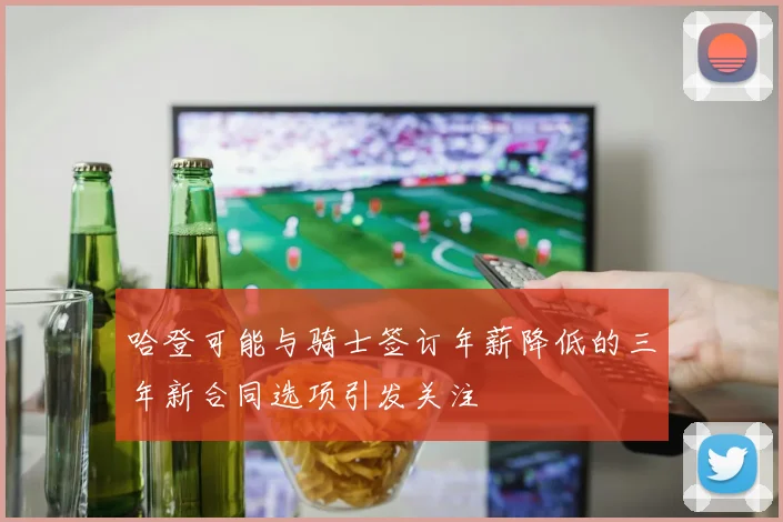 哈登可能与骑士签订年薪降低的三年新合同选项引发关注