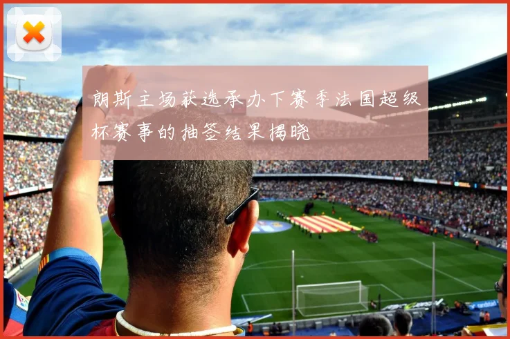 朗斯主场获选承办下赛季法国超级杯赛事的抽签结果揭晓